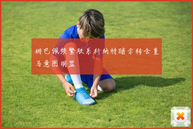 姆巴佩频繁联系科纳特暗示转会皇马意图明显