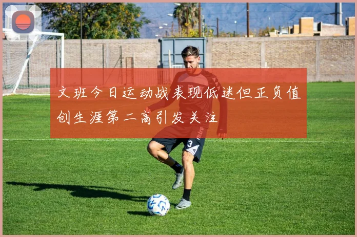 文班今日运动战表现低迷但正负值创生涯第二高引发关注