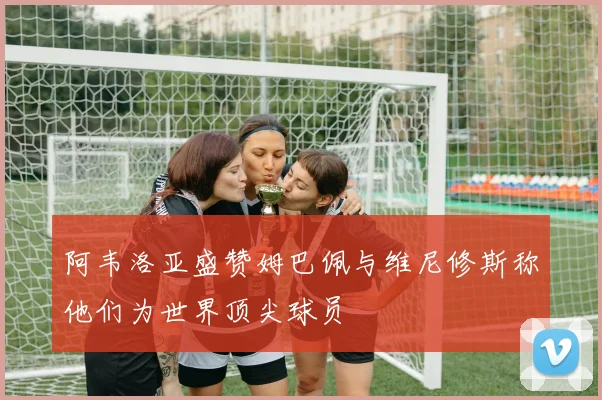 阿韦洛亚盛赞姆巴佩与维尼修斯称他们为世界顶尖球员