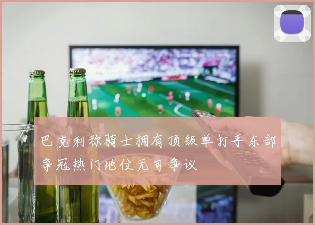 巴克利称骑士拥有顶级单打手东部争冠热门地位无可争议