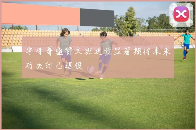 字母哥盛赞文班进步显著期待未来对决时已退役