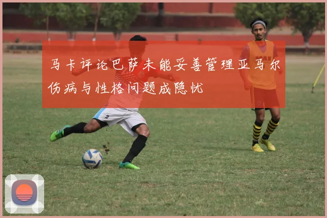 马卡评论巴萨未能妥善管理亚马尔伤病与性格问题成隐忧