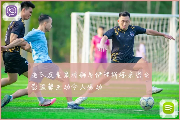 老队友重聚特狮与伊涅斯塔亲密合影温馨互动令人感动