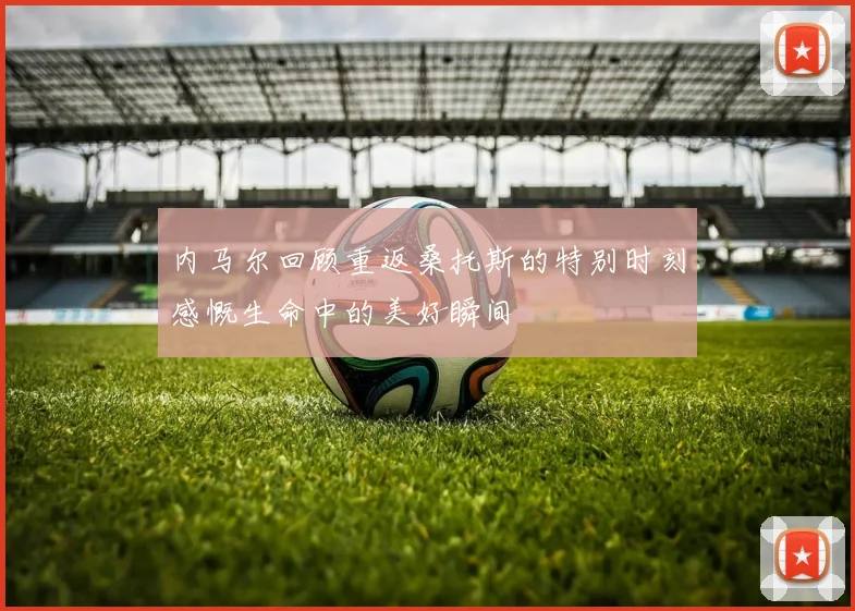 内马尔回顾重返桑托斯的特别时刻感慨生命中的美好瞬间
