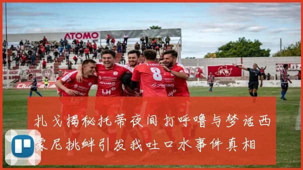 扎戈揭秘托蒂夜间打呼噜与梦话西蒙尼挑衅引发我吐口水事件真相