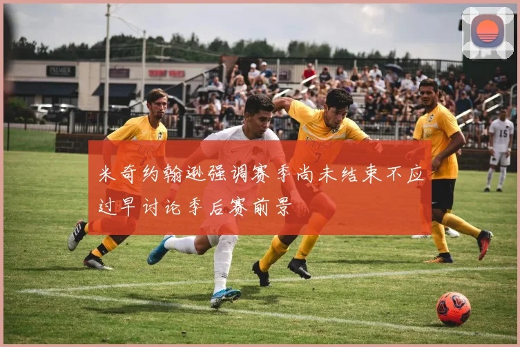米奇约翰逊强调赛季尚未结束不应过早讨论季后赛前景