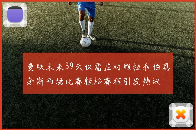曼联未来39天仅需应对维拉和伯恩茅斯两场比赛轻松赛程引发热议