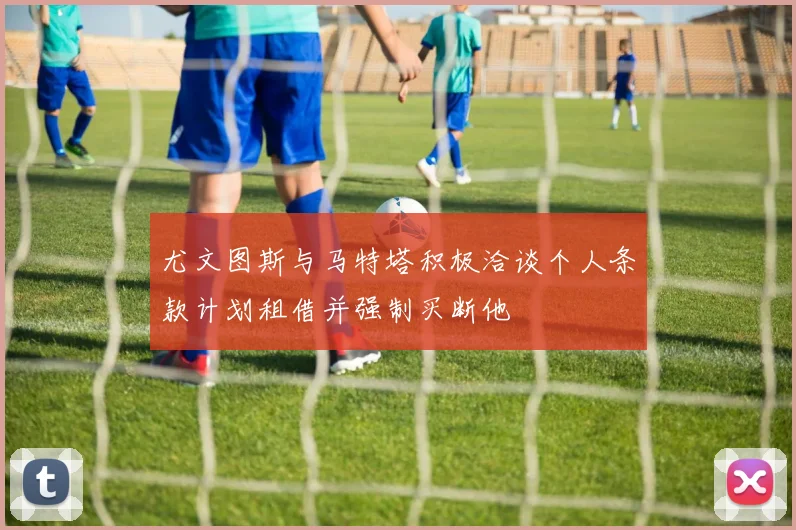 尤文图斯与马特塔积极洽谈个人条款计划租借并强制买断他