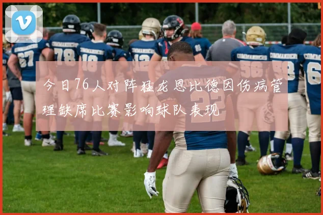 今日76人对阵猛龙恩比德因伤病管理缺席比赛影响球队表现
