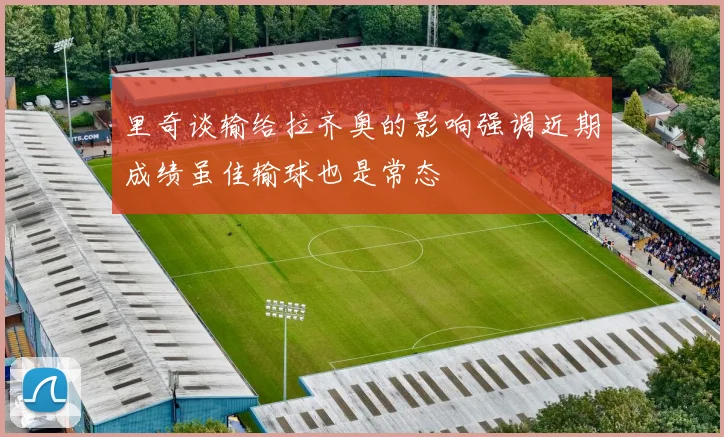 里奇谈输给拉齐奥的影响强调近期成绩虽佳输球也是常态