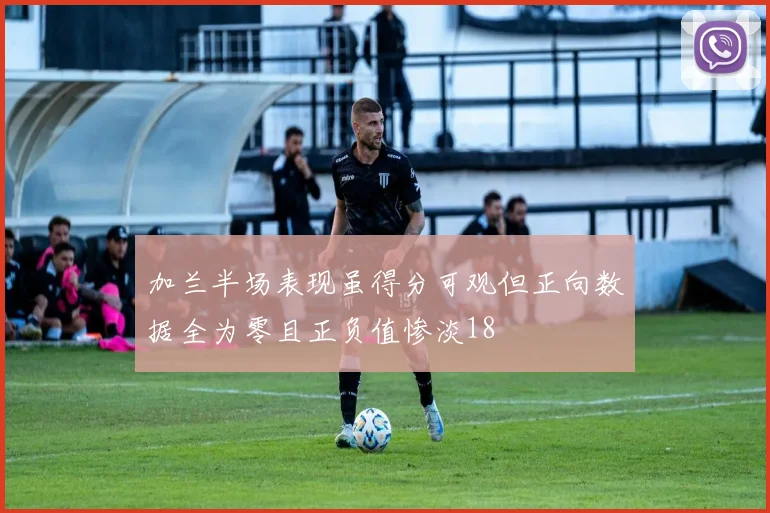加兰半场表现虽得分可观但正向数据全为零且正负值惨淡18