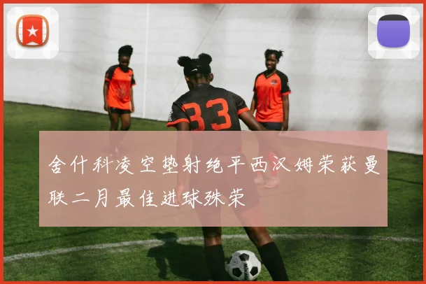 舍什科凌空垫射绝平西汉姆荣获曼联二月最佳进球殊荣