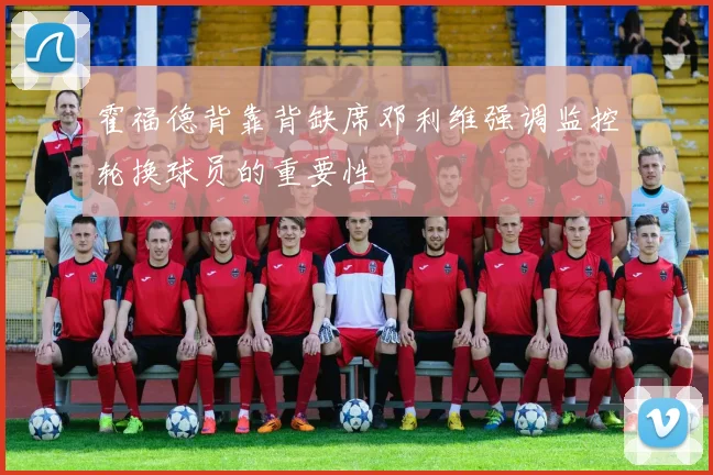 霍福德背靠背缺席邓利维强调监控轮换球员的重要性