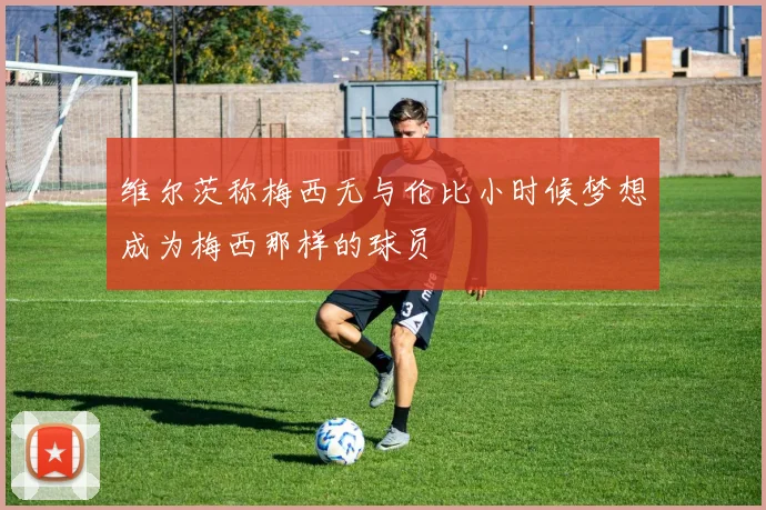 维尔茨称梅西无与伦比小时候梦想成为梅西那样的球员