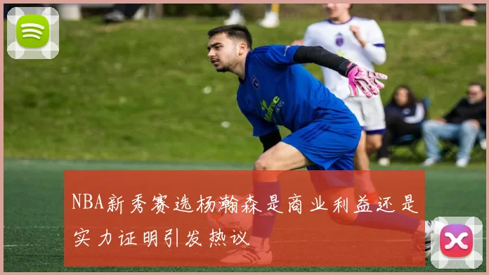 NBA新秀赛选杨瀚森是商业利益还是实力证明引发热议