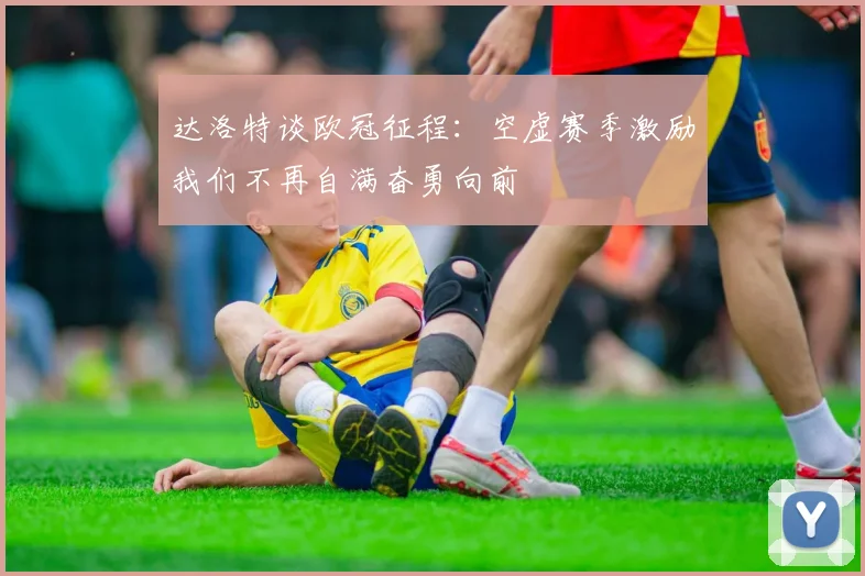 达洛特谈欧冠征程：空虚赛季激励我们不再自满奋勇向前