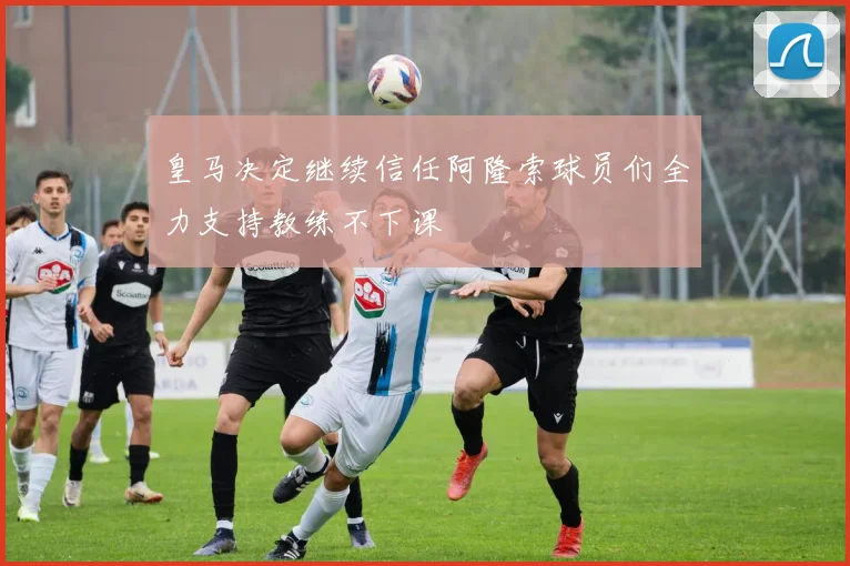 皇马决定继续信任阿隆索球员们全力支持教练不下课