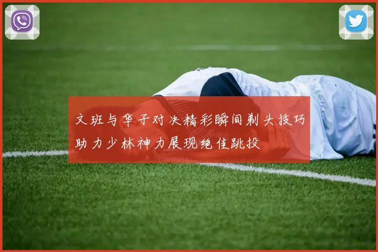 文班与华子对决精彩瞬间剃头技巧助力少林神力展现绝佳跳投
