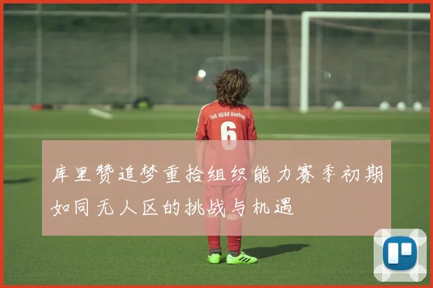 库里赞追梦重拾组织能力赛季初期如同无人区的挑战与机遇