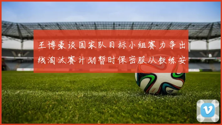 王博豪谈国家队目标小组赛力争出线淘汰赛计划暂时保密服从教练安排