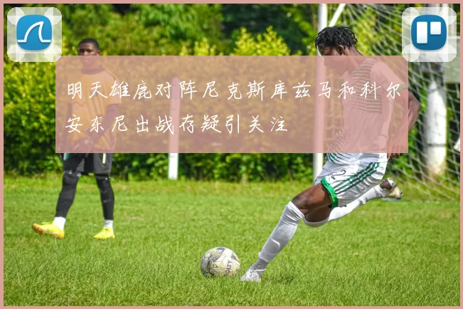 明天雄鹿对阵尼克斯库兹马和科尔安东尼出战存疑引关注