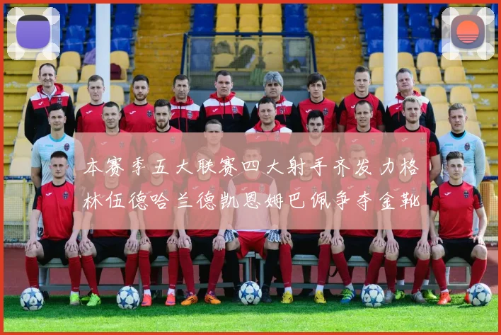 本赛季五大联赛四大射手齐发力格林伍德哈兰德凯恩姆巴佩争夺金靴荣耀