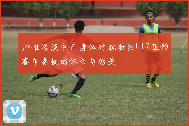 帅惟浩谈中乙身体对抗激烈U17亚预赛节奏快的体会与感受