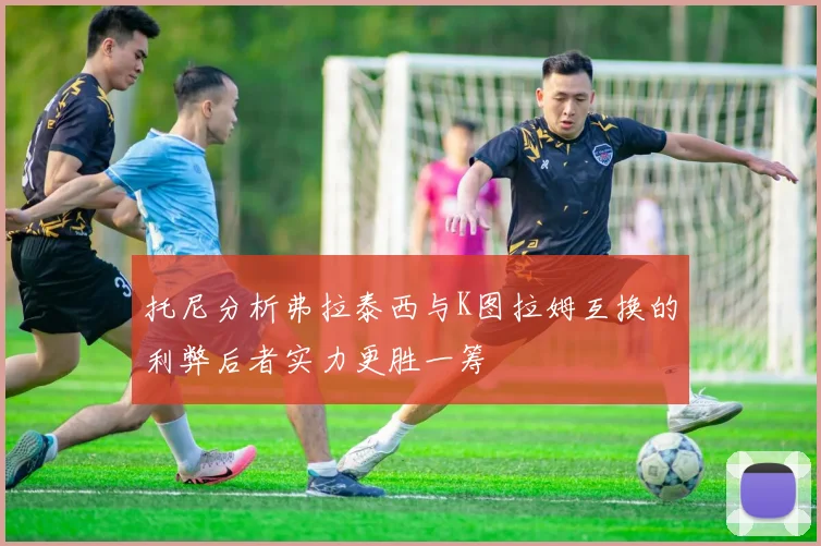 托尼分析弗拉泰西与K图拉姆互换的利弊后者实力更胜一筹
