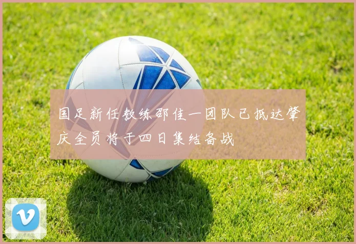 国足新任教练邵佳一团队已抵达肇庆全员将于四日集结备战